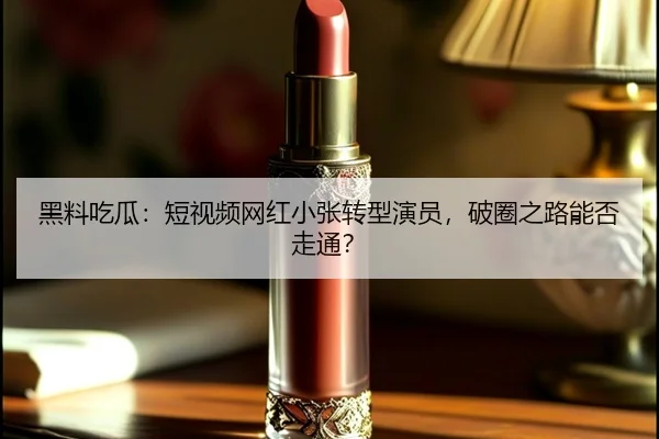 黑料吃瓜：短视频网红小张转型演员，破圈之路能否走通？