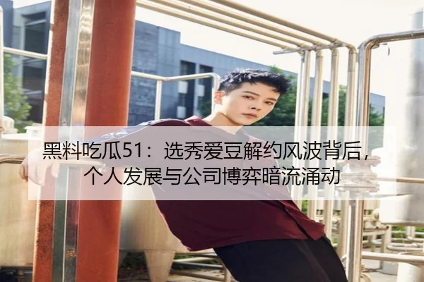 黑料吃瓜51：选秀爱豆解约风波背后，个人发展与公司博弈暗流涌动